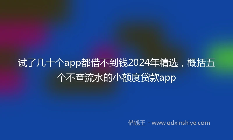 试了几十个app都借不到钱2024年精选，概括五个不查流水的小额度贷款app