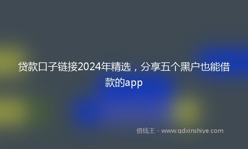 贷款口子链接2024年精选，分享五个黑户也能借款的app