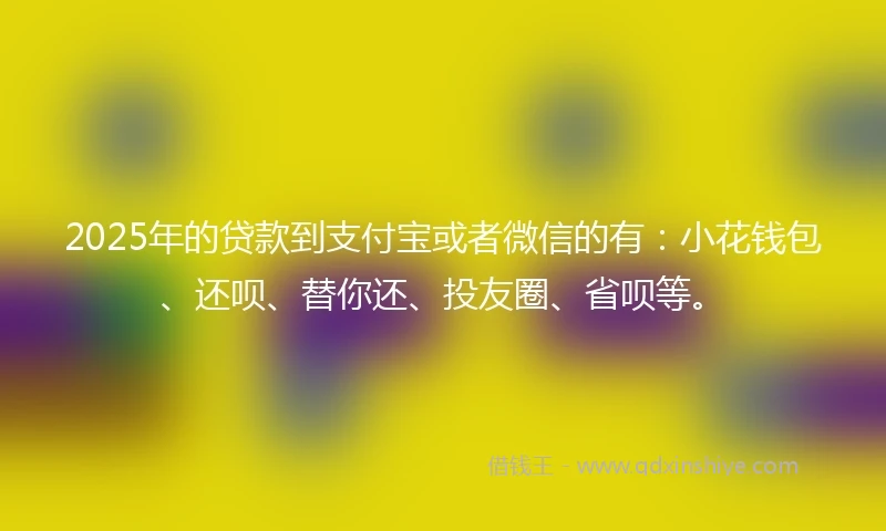 2025年的贷款到支付宝或者微信的有：小花钱包、还呗、替你还、投友圈、省呗等。