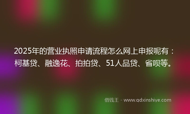 2025年的营业执照申请流程怎么网上申报呢有：柯基贷、融逸花、拍拍贷、51人品贷、省呗等。