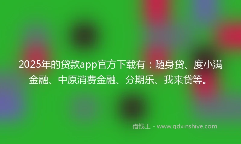 2025年的贷款app官方下载有：随身贷、度小满金融、中原消费金融、分期乐、我来贷等。