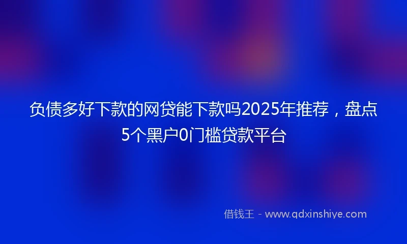 负债多好下款的网贷能下款吗2025年推荐，盘点5个黑户0门槛贷款平台