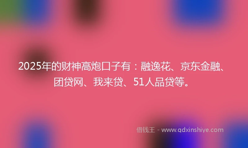 2025年的财神高炮口子有：融逸花、京东金融、团贷网、我来贷、51人品贷等。