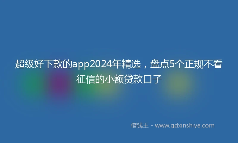 超级好下款的app2024年精选，盘点5个正规不看征信的小额贷款口子