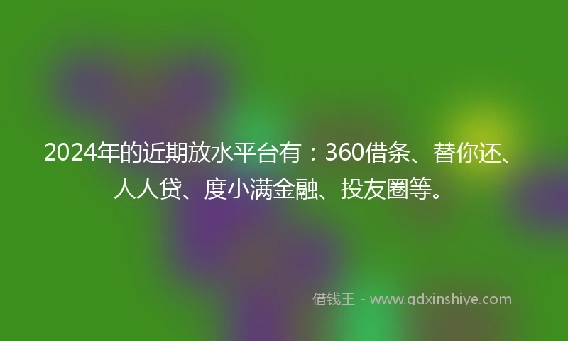2024年的近期放水平台有：360借条、替你还、人人贷、度小满金融、投友圈等。