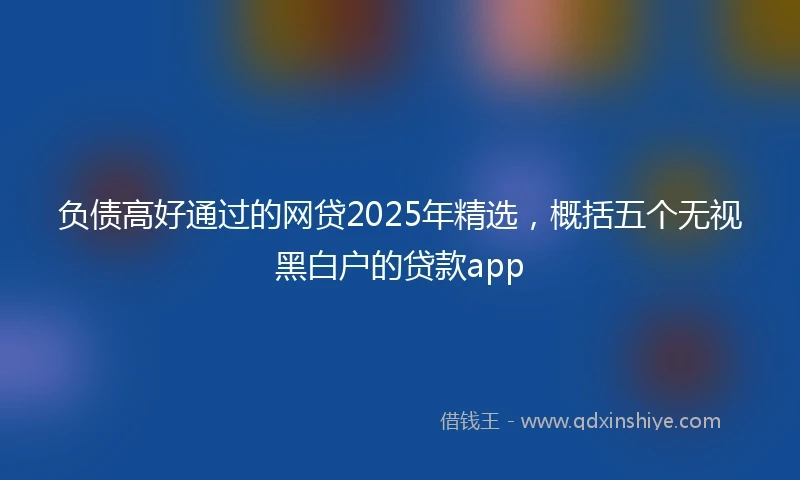 负债高好通过的网贷2025年精选，概括五个无视黑白户的贷款app