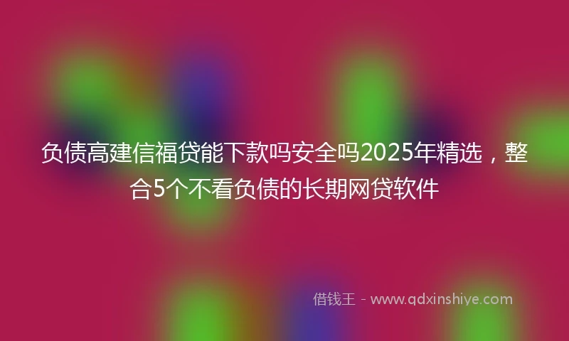 负债高建信福贷能下款吗安全吗2025年精选，整合5个不看负债的长期网贷软件