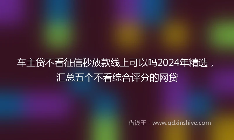 车主贷不看征信秒放款线上可以吗2024年精选，汇总五个不看综合评分的网贷