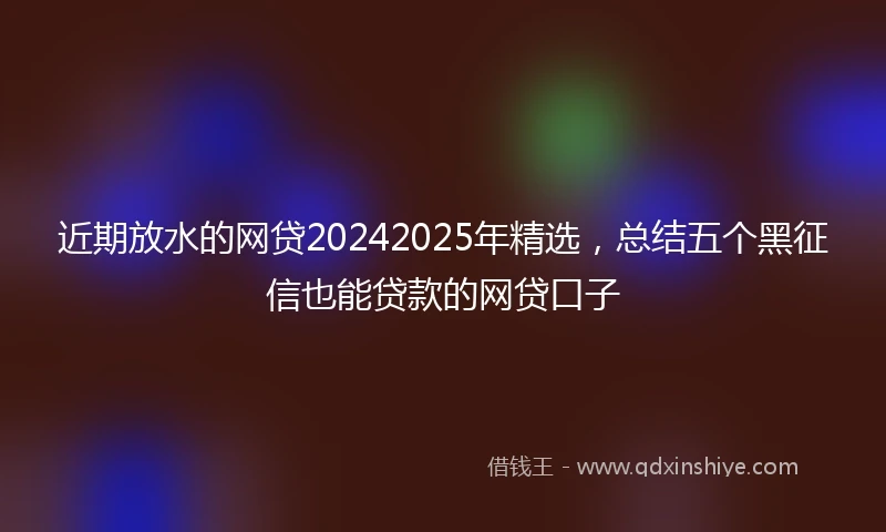 近期放水的网贷20242025年精选，总结五个黑征信也能贷款的网贷口子
