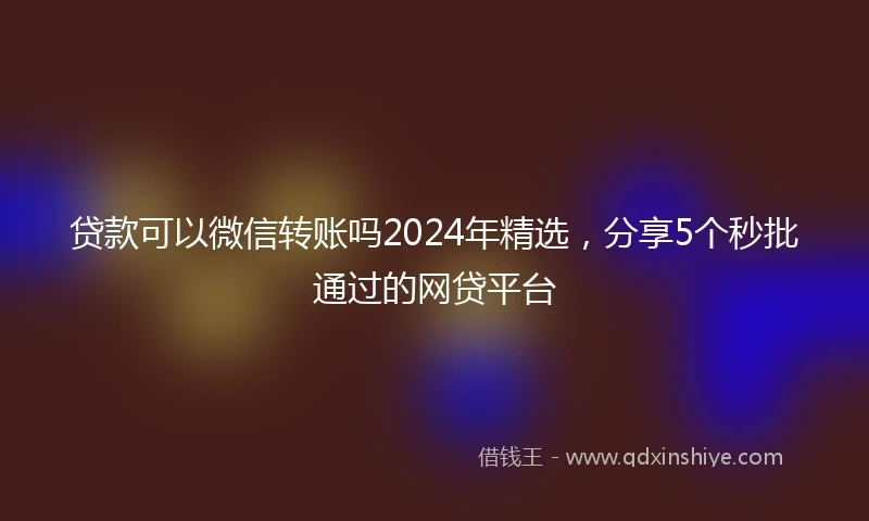 贷款可以微信转账吗2024年精选，分享5个秒批通过的网贷平台
