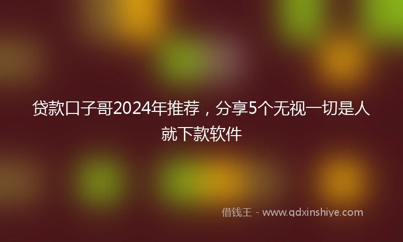 贷款口子哥2024年推荐，分享5个无视一切是人就下款软件