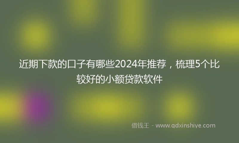 近期下款的口子有哪些2024年推荐，梳理5个比较好的小额贷款软件