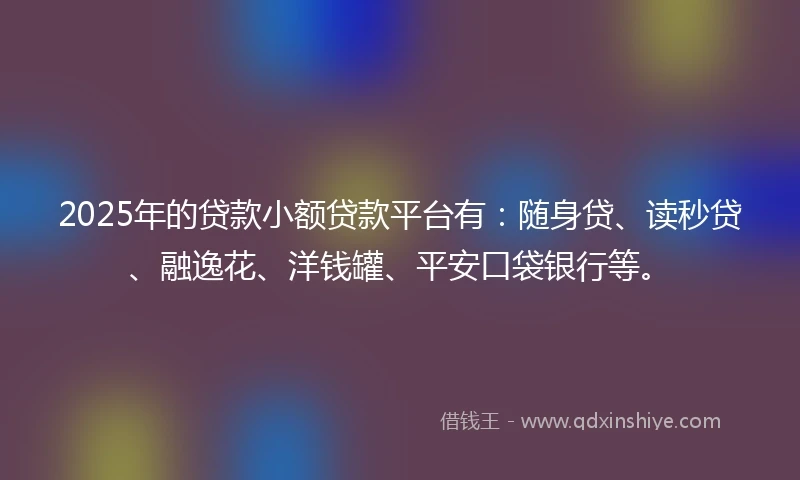 2025年的贷款小额贷款平台有：随身贷、读秒贷、融逸花、洋钱罐、平安口袋银行等。