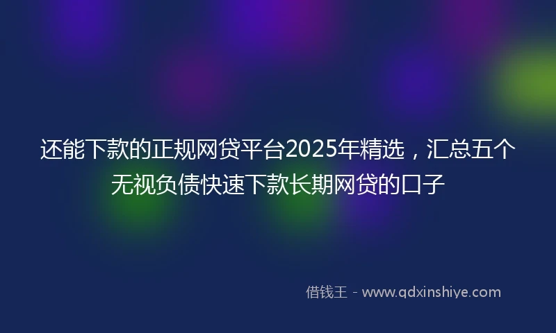 还能下款的正规网贷平台2025年精选，汇总五个无视负债快速下款长期网贷的口子