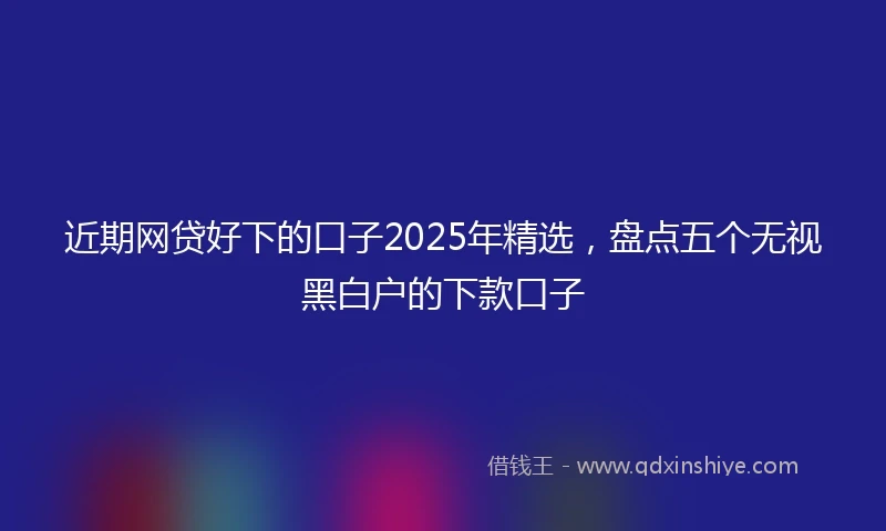 近期网贷好下的口子2025年精选，盘点五个无视黑白户的下款口子