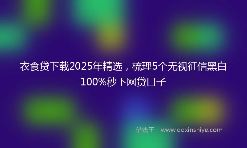 衣食贷下载2025年精选，梳理5个无视征信黑白100%秒下网贷口子