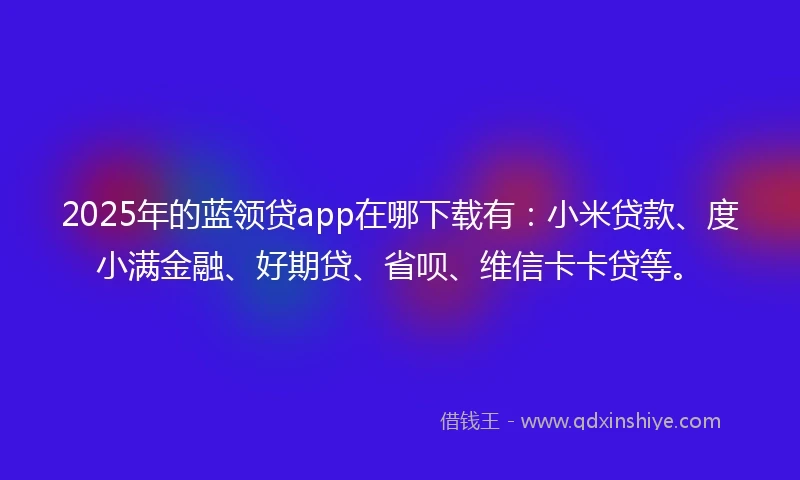 2025年的蓝领贷app在哪下载有：小米贷款、度小满金融、好期贷、省呗、维信卡卡贷等。