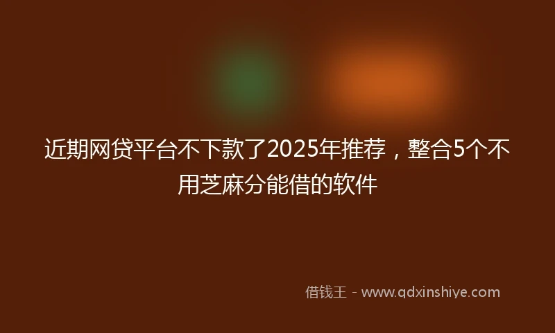 近期网贷平台不下款了2025年推荐，整合5个不用芝麻分能借的软件