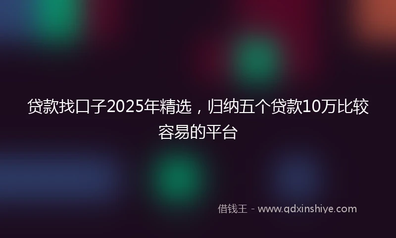 贷款找口子2025年精选,归纳五个贷款10万比较容易的平台