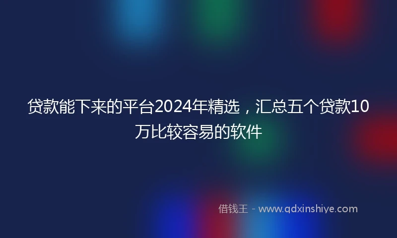 贷款能下来的平台2024年精选，汇总五个贷款10万比较容易的软件