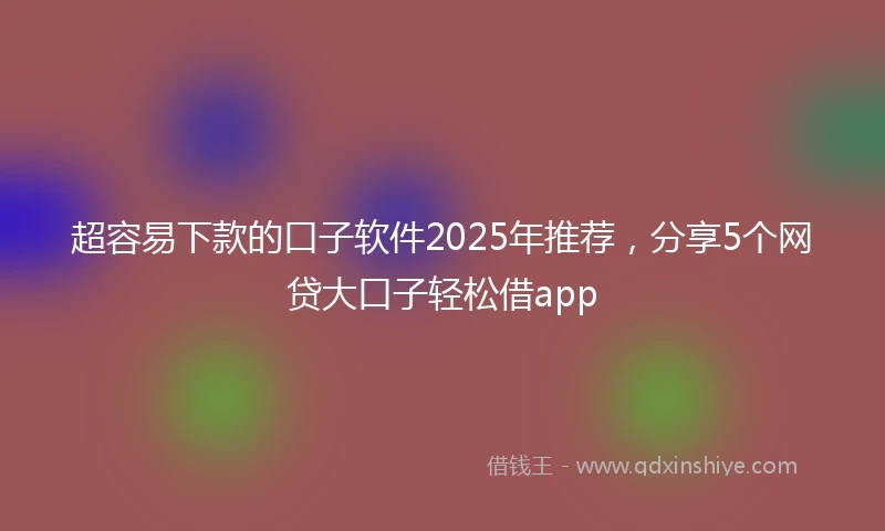 超容易下款的口子软件2025年推荐，分享5个网贷大口子轻松借app