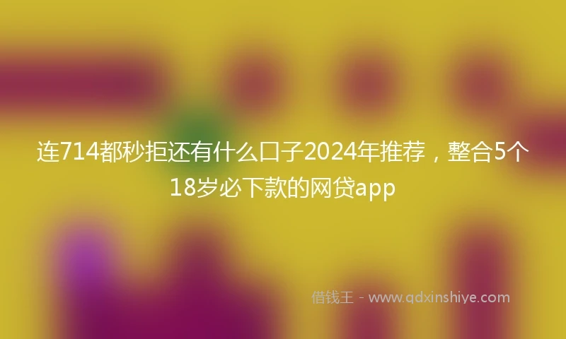 连714都秒拒还有什么口子2024年推荐，整合5个18岁必下款的网贷app