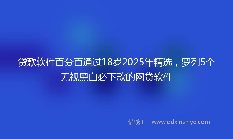 贷款软件百分百通过18岁2025年精选，罗列5个无视黑白必下款的网贷软件