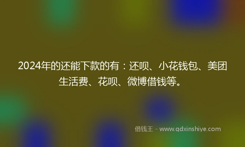 2024年的还能下款的有：还呗、小花钱包、美团生活费、花呗、微博借钱等。