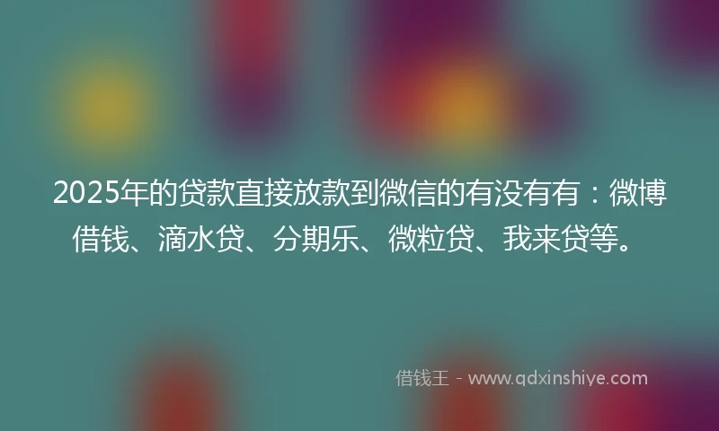 2025年的贷款直接放款到微信的有没有有：微博借钱、滴水贷、分期乐、微粒贷、我来贷等。