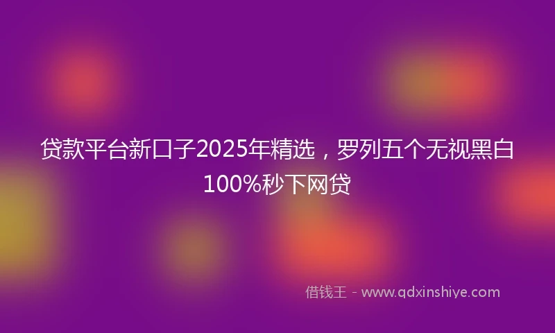 贷款平台新口子2025年精选，罗列五个无视黑白100%秒下网贷