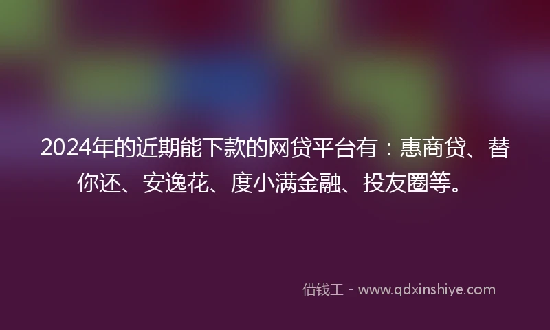 2024年的近期能下款的网贷平台有：惠商贷、替你还、安逸花、度小满金融、投友圈等。