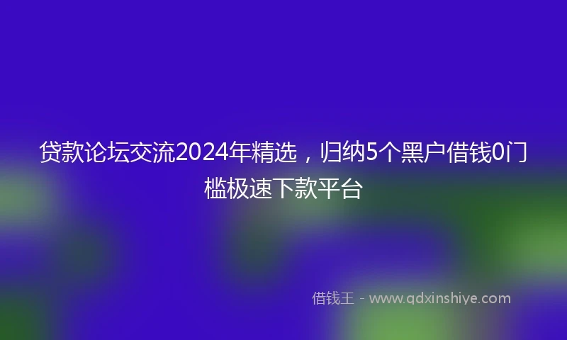 贷款论坛交流2024年精选，归纳5个黑户借钱0门槛极速下款平台