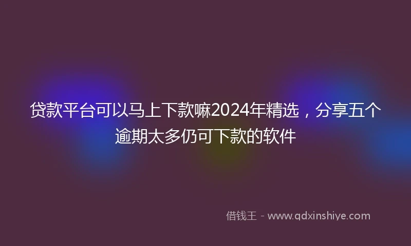贷款平台可以马上下款嘛2024年精选，分享五个逾期太多仍可下款的软件