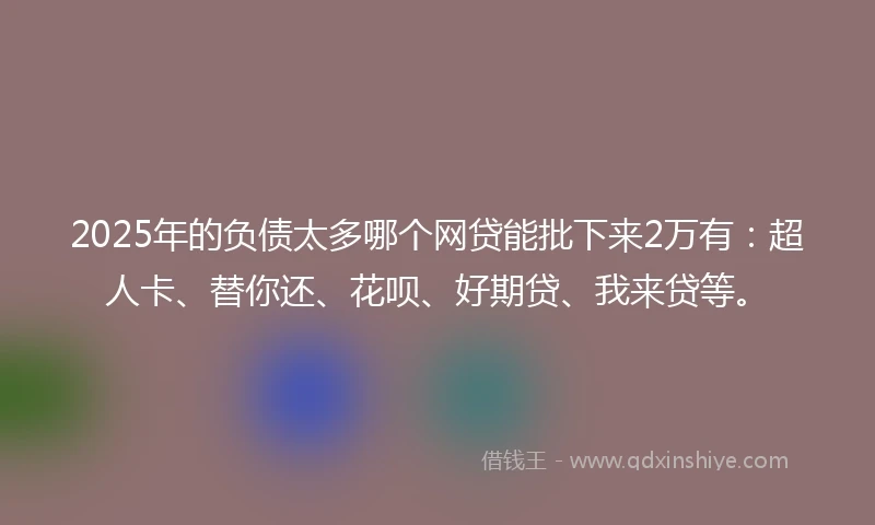 2025年的负债太多哪个网贷能批下来2万有：超人卡、替你还、花呗、好期贷、我来贷等。