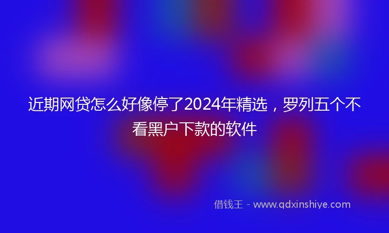 近期网贷怎么好像停了2024年精选，罗列五个不看黑户下款的软件