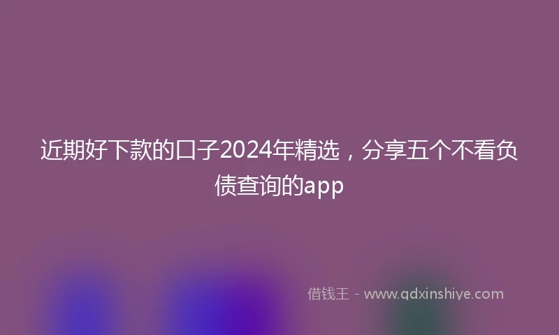 近期好下款的口子2024年精选，分享五个不看负债查询的app