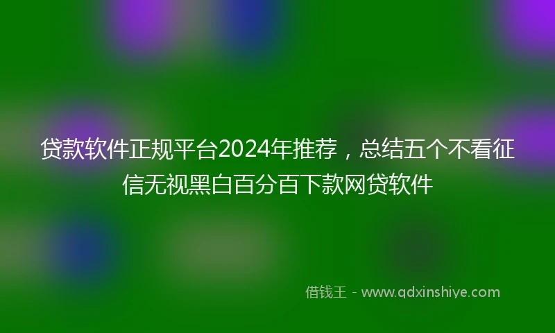 贷款软件正规平台2024年推荐,总结五个不看征信无视黑白百分百下款网贷软件