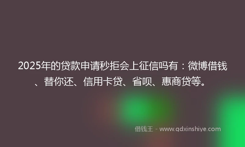 2025年的贷款申请秒拒会上征信吗有：微博借钱、替你还、信用卡贷、省呗、惠商贷等。