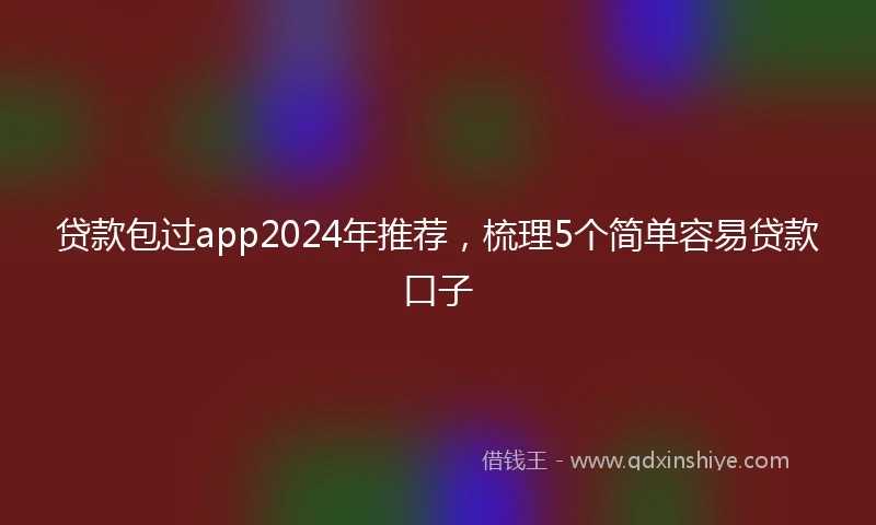贷款包过app2024年推荐，梳理5个简单容易贷款口子