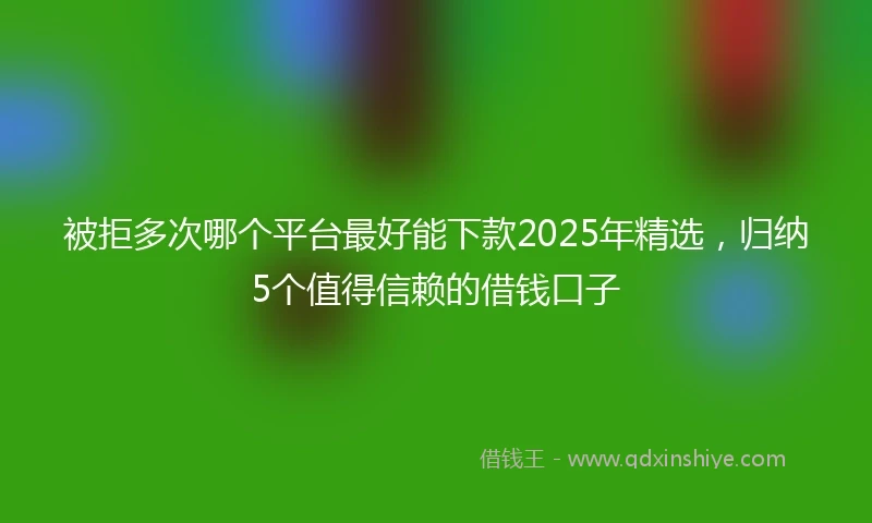 被拒多次哪个平台最好能下款2025年精选，归纳5个值得信赖的借钱口子