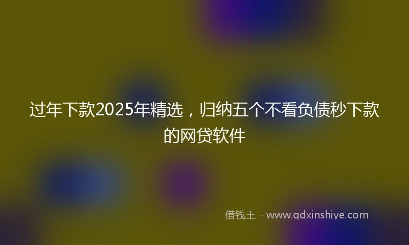 过年下款2025年精选，归纳五个不看负债秒下款的网贷软件