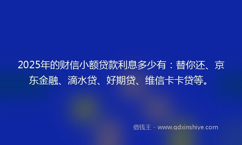 2025年的财信小额贷款利息多少有：替你还、京东金融、滴水贷、好期贷、维信卡卡贷等。