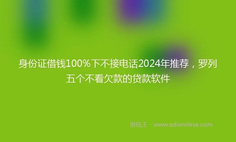 身份证借钱100%下不接电话2024年推荐，罗列五个不看欠款的贷款软件