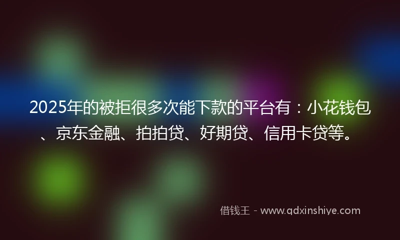 2025年的被拒很多次能下款的平台有：小花钱包、京东金融、拍拍贷、好期贷、信用卡贷等。