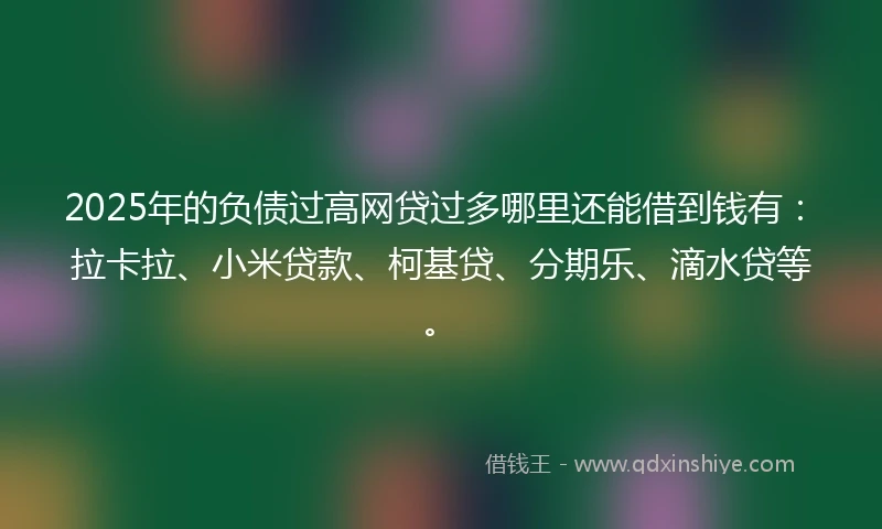 2025年的负债过高网贷过多哪里还能借到钱有：拉卡拉、小米贷款、柯基贷、分期乐、滴水贷等。