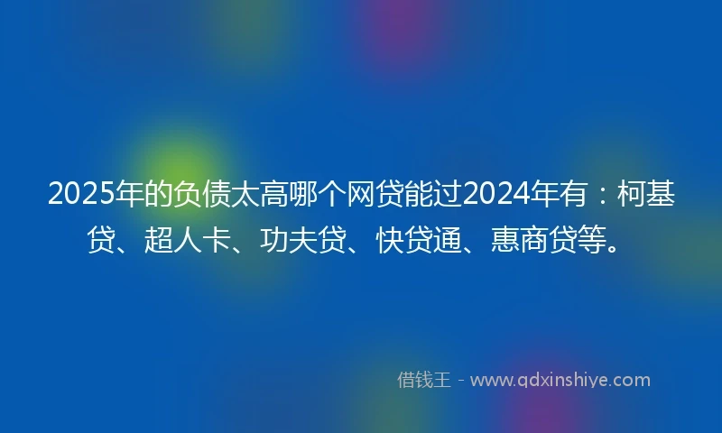 2025年的负债太高哪个网贷能过2024年有：柯基贷、超人卡、功夫贷、快贷通、惠商贷等。