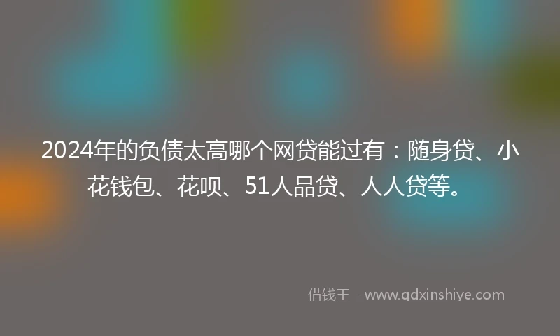2024年的负债太高哪个网贷能过有：随身贷、小花钱包、花呗、51人品贷、人人贷等。