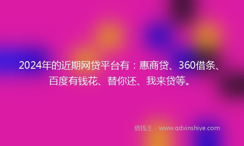 2024年的近期网贷平台有：惠商贷、360借条、百度有钱花、替你还、我来贷等。