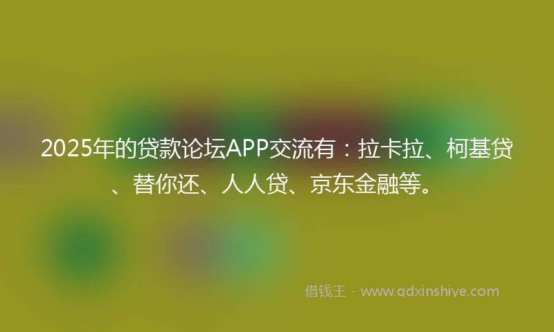 2025年的贷款论坛APP交流有：拉卡拉、柯基贷、替你还、人人贷、京东金融等。