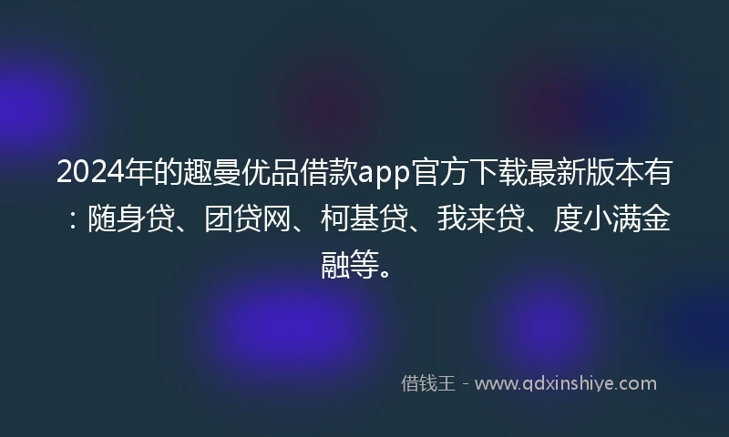2024年的趣曼优品借款app官方下载最新版本有：随身贷、团贷网、柯基贷、我来贷、度小满金融等。